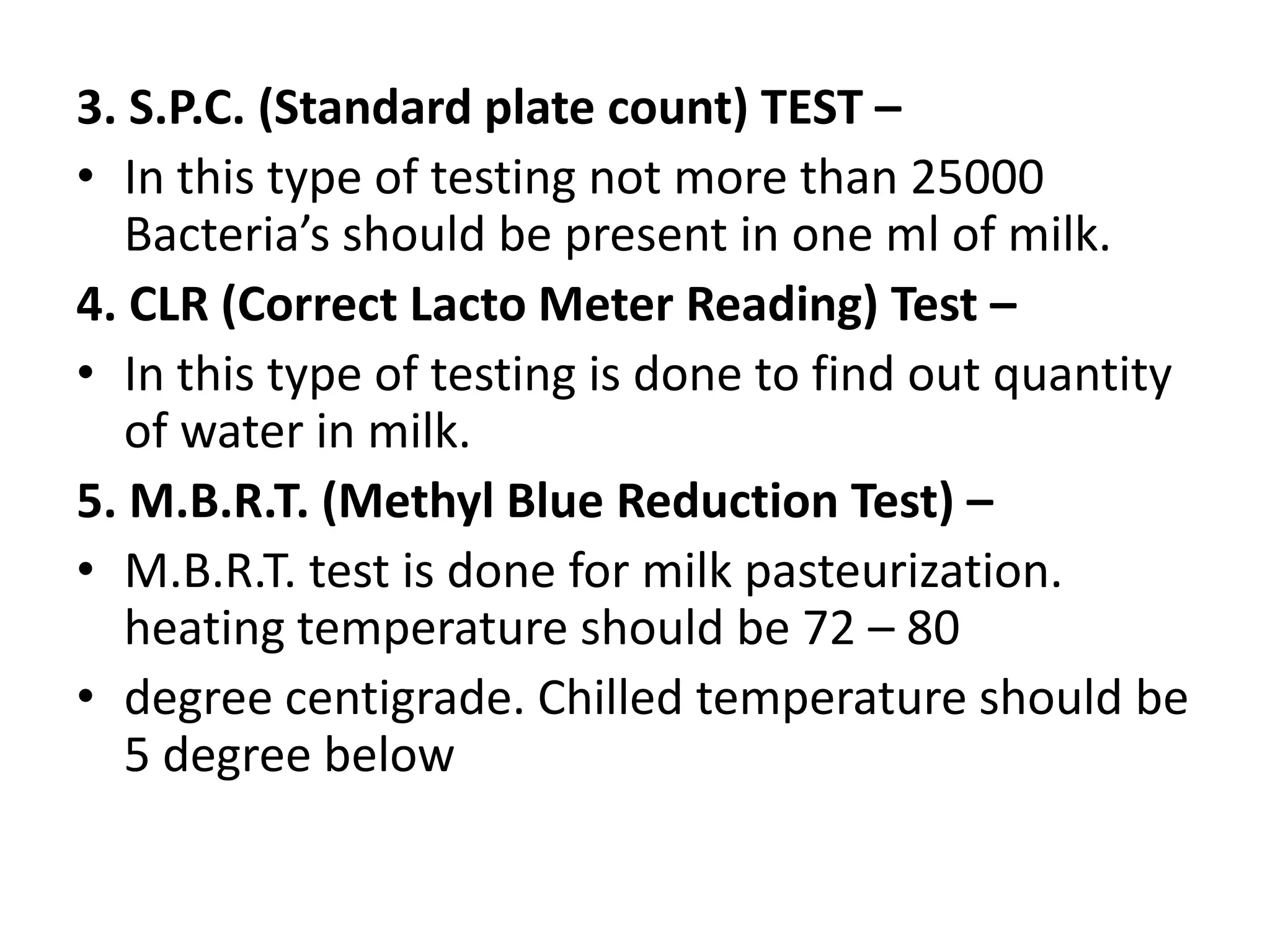 3. S.P.C. (Standard plate count) TEST –
• In this type of testing not more than 25000
   Bacteria’s should be present in one ml of milk.
4. CLR (Correct Lacto Meter Reading) Test –
• In this type of testing is done to find out quantity
   of water in milk.
5. M.B.R.T. (Methyl Blue Reduction Test) –
• M.B.R.T. test is done for milk pasteurization.
   heating temperature should be 72 – 80
• degree centigrade. Chilled temperature should be
   5 degree below
 
