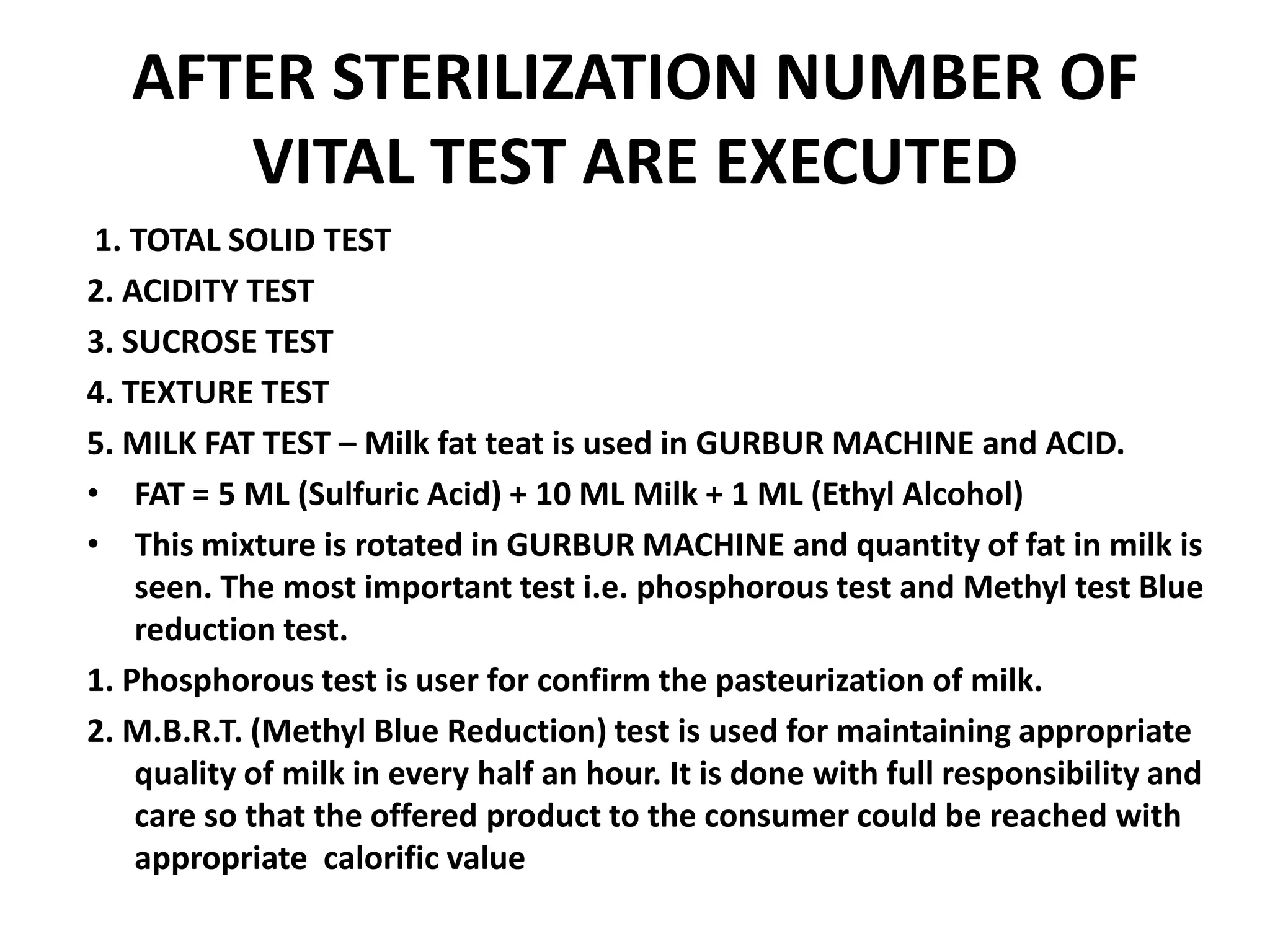 AFTER STERILIZATION NUMBER OF
      VITAL TEST ARE EXECUTED
 1. TOTAL SOLID TEST
2. ACIDITY TEST
3. SUCROSE TEST
4. TEXTURE TEST
5. MILK FAT TEST – Milk fat teat is used in GURBUR MACHINE and ACID.
• FAT = 5 ML (Sulfuric Acid) + 10 ML Milk + 1 ML (Ethyl Alcohol)
• This mixture is rotated in GURBUR MACHINE and quantity of fat in milk is
    seen. The most important test i.e. phosphorous test and Methyl test Blue
    reduction test.
1. Phosphorous test is user for confirm the pasteurization of milk.
2. M.B.R.T. (Methyl Blue Reduction) test is used for maintaining appropriate
    quality of milk in every half an hour. It is done with full responsibility and
    care so that the offered product to the consumer could be reached with
    appropriate calorific value
 