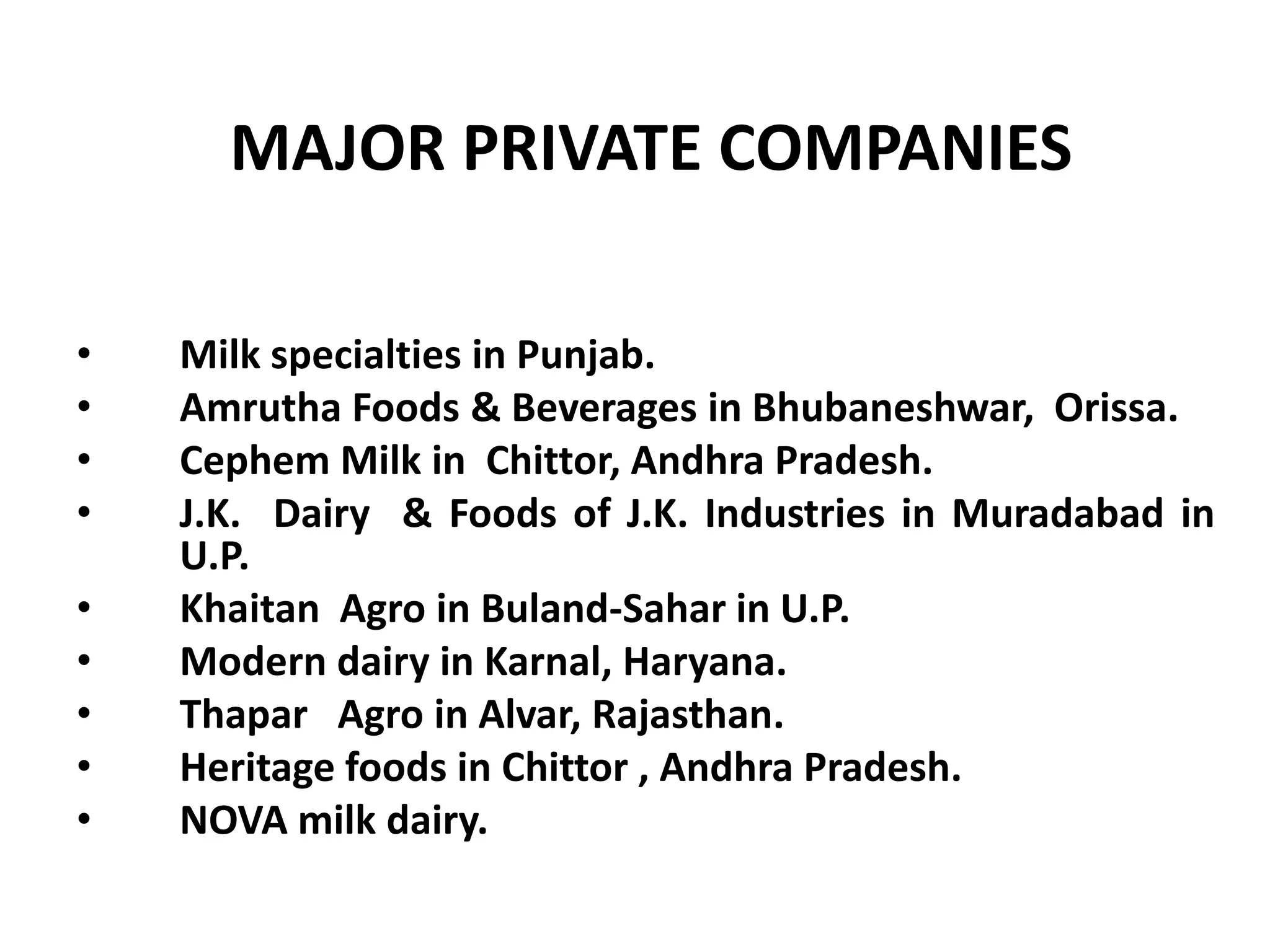 MAJOR PRIVATE COMPANIES

•   Milk specialties in Punjab.
•   Amrutha Foods & Beverages in Bhubaneshwar, Orissa.
•   Cephem Milk in Chittor, Andhra Pradesh.
•   J.K. Dairy & Foods of J.K. Industries in Muradabad in
    U.P.
•   Khaitan Agro in Buland-Sahar in U.P.
•   Modern dairy in Karnal, Haryana.
•   Thapar Agro in Alvar, Rajasthan.
•   Heritage foods in Chittor , Andhra Pradesh.
•   NOVA milk dairy.
 