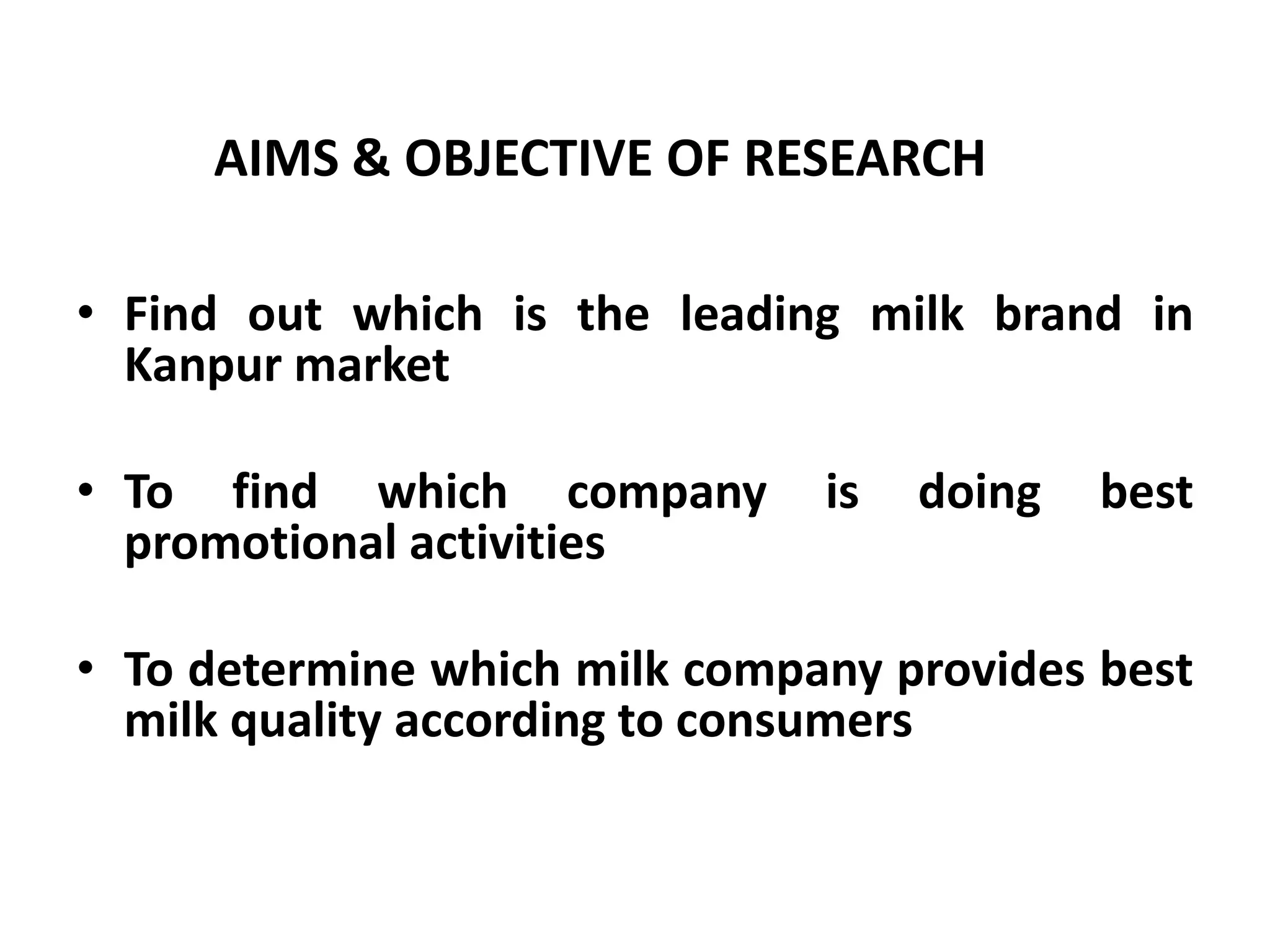 AIMS & OBJECTIVE OF RESEARCH

• Find out which is the leading milk brand in
  Kanpur market

• To find which company        is   doing   best
  promotional activities

• To determine which milk company provides best
  milk quality according to consumers
 
