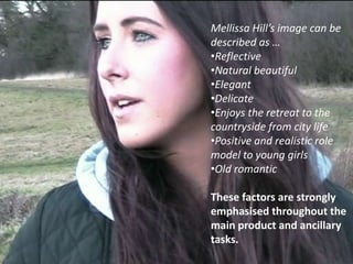 Mellissa Hill’s image can be
described as …
•Reflective
•Natural beautiful
•Elegant
•Delicate
•Enjoys the retreat to the
countryside from city life
•Positive and realistic role
model to young girls
•Old romantic

These factors are strongly
emphasised throughout the
main product and ancillary
tasks.
 