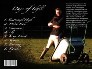 The inside cover images and the
back cover image are stills taken
from the music video footage.
Particularly in the inside cover, the
rural setting is established through
the sight of trees and land, the two
main characters from the music
video are also seen here. This
association with rural setting allows
the audience to identify the artist
Melissa Hill with simplicity and
natural beauty; an on going theme
throughout both the main product
and ancillary texts.
 