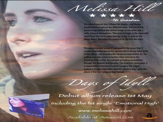 The advertisement also follows the simple, rural theme
established throughout the different tasks. The use of the
sunset image behind the central image of the artist sets a
calm, tranquil atmosphere. The central image, is the same still
taken from the music video footage which is used on the
album cover; this helps the audience to identify the artist.


The advertisement serves it's purpose in the sense that it
creates awareness due to the special effects on the focal point
of the advert, and provides the necessary information for the
audience to take action to further their interest in the
branding of the artist, for example providing accessibility
through the website and Amazon. The Guardian newspaper is
a respectable institution of which I imagine the target
audience to appreciate their opinion, which is why I gave the
album a five-star rating on their behalf.
 
