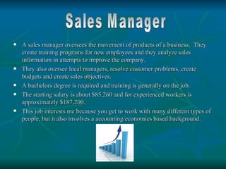    A sales manager oversees the movement of products of a business. They
    create training programs for new employees and they analyze sales
    information in attempts to improve the company.
   They also oversee local managers, resolve customer problems, create
    budgets and create sales objectives.
   A bachelors degree is required and training is generally on the job.
   The starting salary is about $85,260 and for experienced workers is
    approximately $187,200.
   This job interests me because you get to work with many different types of
    people, but it also involves a accounting/economics based background.
 