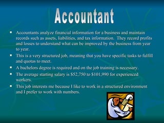    Accountants analyze financial information for a business and maintain
    records such as assets, liabilities, and tax information. They record profits
    and losses to understand what can be improved by the business from year
    to year.
   This is a very structured job, meaning that you have specific tasks to fulfill
    and quotas to meet.
   A bachelors degree is required and on the job training is necessary.
   The average starting salary is $52,750 to $101,990 for experienced
    workers.
   This job interests me because I like to work in a structured environment
    and I prefer to work with numbers.
 