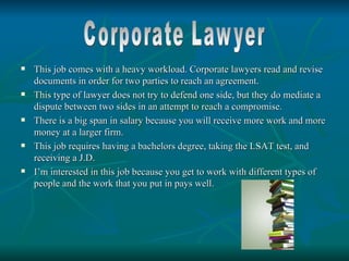    This job comes with a heavy workload. Corporate lawyers read and revise
    documents in order for two parties to reach an agreement.
   This type of lawyer does not try to defend one side, but they do mediate a
    dispute between two sides in an attempt to reach a compromise.
   There is a big span in salary because you will receive more work and more
    money at a larger firm.
   This job requires having a bachelors degree, taking the LSAT test, and
    receiving a J.D.
   I’m interested in this job because you get to work with different types of
    people and the work that you put in pays well.
 