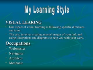 VISUAL LEARING
   One aspect of visual learning is following specific directions
    and tasks.
   This also involves creating mental images of your task and
    using illustrations and diagrams to help you with your work.
Occupations
   Webmaster
   Navigator
   Architect
   Mechanic
 