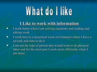 I Like to work with information
   I work better when I am solving equations and reading and
    editing work
   I work best in a structured work environment where I have a
    set task and time to do it
   I am not the type of person that would want to do physical
    labor and for the most part I work most efficiently when I
    am alone
 