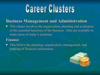 Business Management and Administration
   This cluster involves the organization, planning and evaluation
    of the essential functions of the business. Jobs are available in
    many areas of today’s economy.
Finance
   This field is the planning, organization, management, and
    banking of financial information.
 
