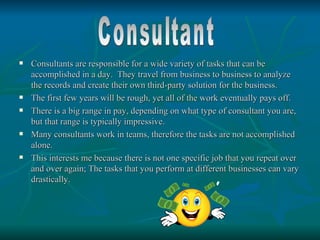    Consultants are responsible for a wide variety of tasks that can be
    accomplished in a day. They travel from business to business to analyze
    the records and create their own third-party solution for the business.
   The first few years will be rough, yet all of the work eventually pays off.
   There is a big range in pay, depending on what type of consultant you are,
    but that range is typically impressive.
   Many consultants work in teams, therefore the tasks are not accomplished
    alone.
   This interests me because there is not one specific job that you repeat over
    and over again; The tasks that you perform at different businesses can vary
    drastically.
 