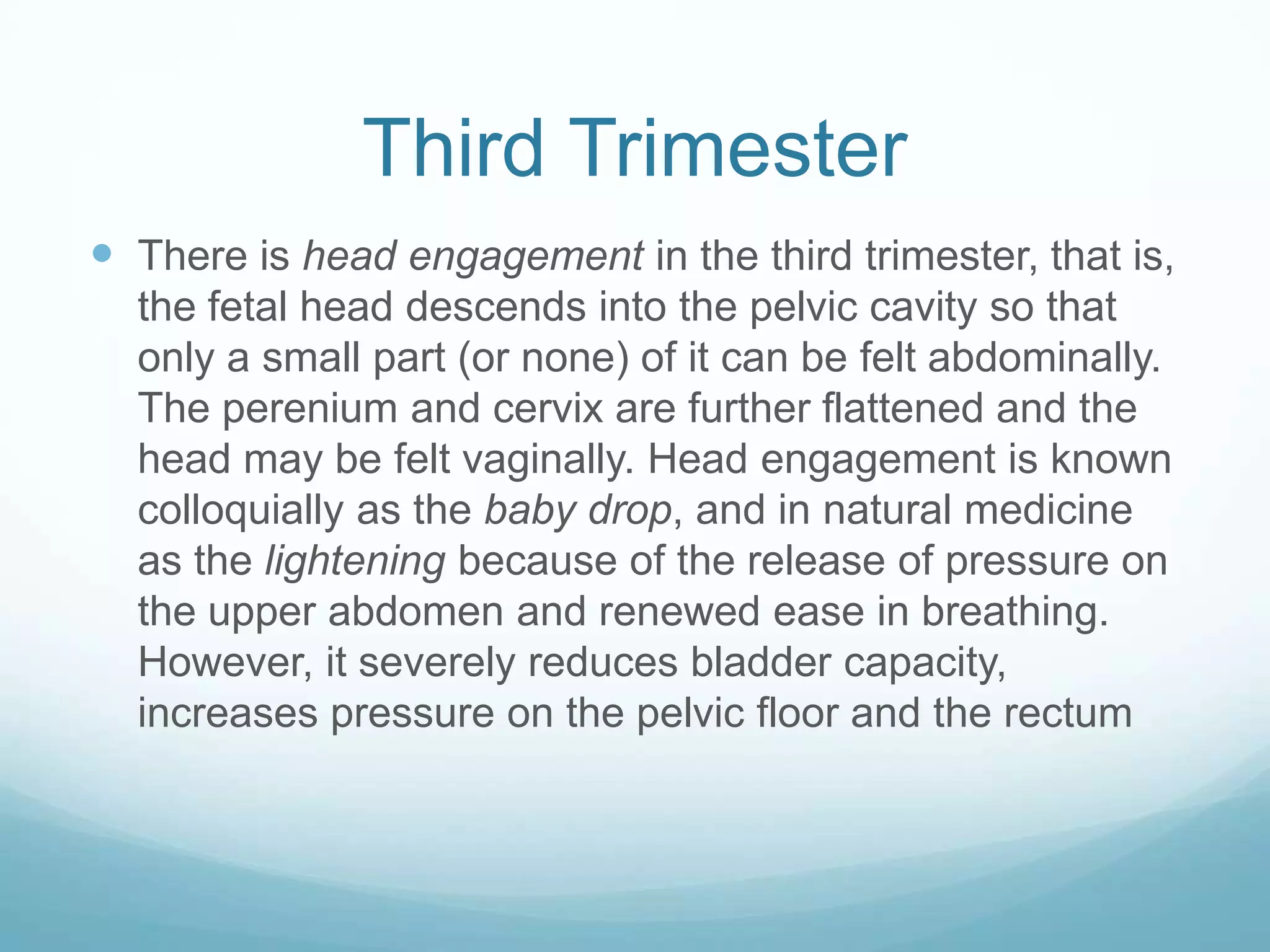 Third Trimester
 There is head engagement in the third trimester, that is,
  the fetal head descends into the pelvic cavity so that
  only a small part (or none) of it can be felt abdominally.
  The perenium and cervix are further flattened and the
  head may be felt vaginally. Head engagement is known
  colloquially as the baby drop, and in natural medicine
  as the lightening because of the release of pressure on
  the upper abdomen and renewed ease in breathing.
  However, it severely reduces bladder capacity,
  increases pressure on the pelvic floor and the rectum
 