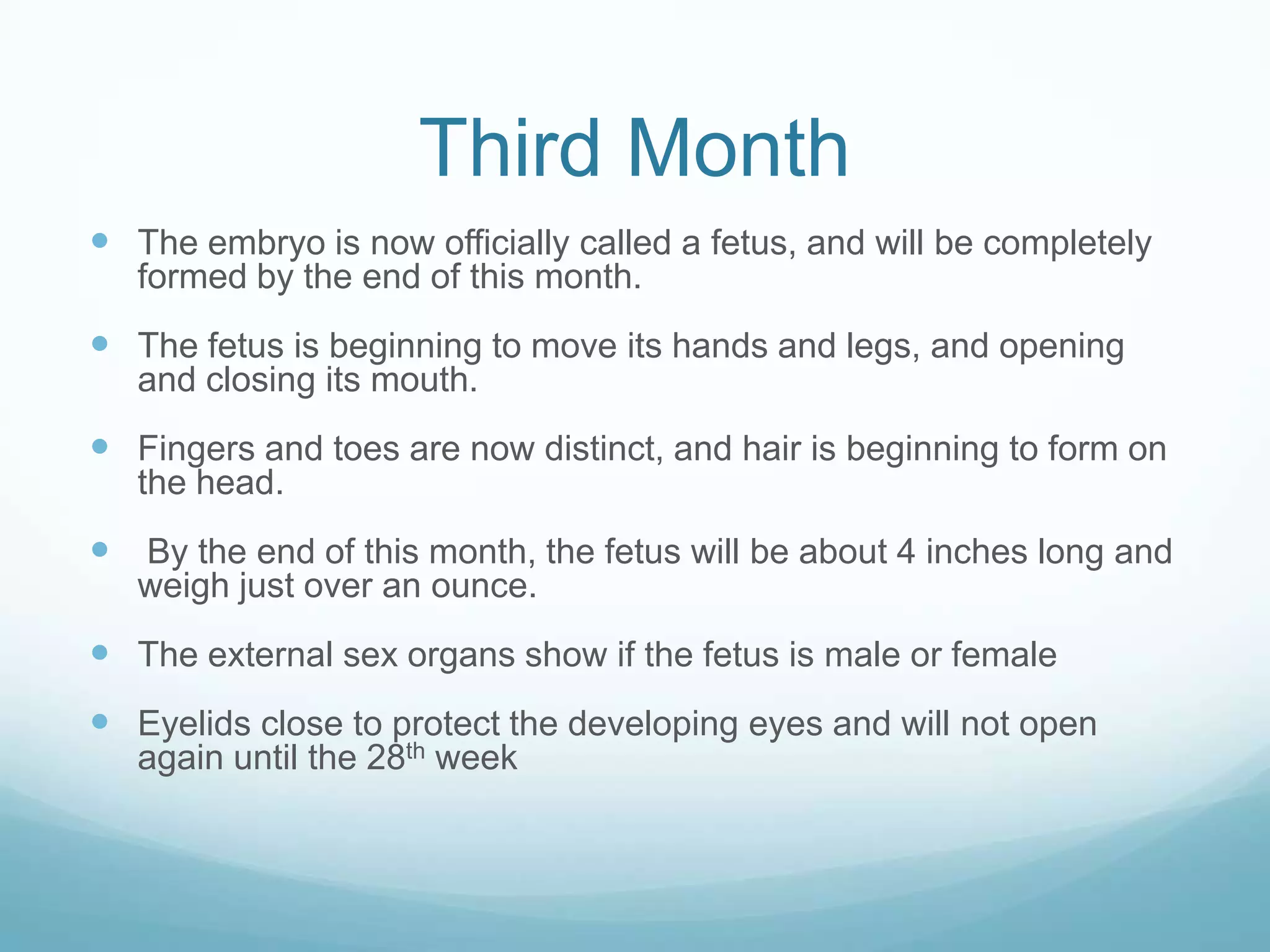 Third Month
 The embryo is now officially called a fetus, and will be completely
   formed by the end of this month.
 The fetus is beginning to move its hands and legs, and opening
   and closing its mouth.
 Fingers and toes are now distinct, and hair is beginning to form on
   the head.
 By the end of this month, the fetus will be about 4 inches long and
   weigh just over an ounce.
 The external sex organs show if the fetus is male or female
 Eyelids close to protect the developing eyes and will not open
   again until the 28th week
 
