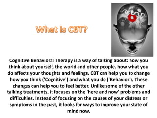 Cognitive Behavioral Therapy is a way of talking about: how you
 think about yourself, the world and other people. how what you
do affects your thoughts and feelings. CBT can help you to change
  how you think ('Cognitive') and what you do ('Behavior'). These
   changes can help you to feel better. Unlike some of the other
talking treatments, it focuses on the 'here and now' problems and
  difficulties. Instead of focusing on the causes of your distress or
 symptoms in the past, it looks for ways to improve your state of
                               mind now.
 