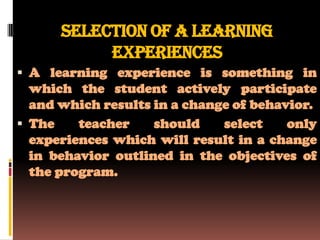 SELECTION OF A LEARNING
           EXPERIENCES
 A learning experience is something in
  which the student actively participate
  and which results in a change of behavior.
 The    teacher    should    select    only
  experiences which will result in a change
  in behavior outlined in the objectives of
  the program.
 
