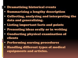  Dramatizing historical events
 Summarizing a lengthy description
 Collecting, analyzing and interpreting the
    data and generalizing.
   Listing important facts and points
   Presenting ideas orally or in writing
   Conducting physical examination of
    clients
   Performing nursing procedures
   Handling different types of medical
    equipments and articles.
 