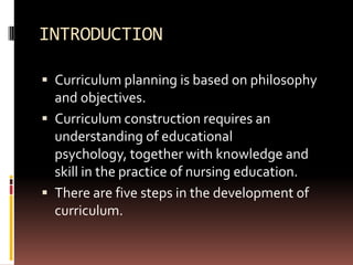INTRODUCTION

 Curriculum planning is based on philosophy
  and objectives.
 Curriculum construction requires an
  understanding of educational
  psychology, together with knowledge and
  skill in the practice of nursing education.
 There are five steps in the development of
  curriculum.
 