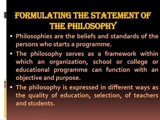 FORMULATING THE STATEMENT OF
       THE PHILOSOPHY
 Philosophies are the beliefs and standards of the
  persons who starts a programme.
 The philosophy serves as a framework within
  which an organization, school or college or
  educational programme can function with an
  objective and purpose.
 The philosophy is expressed in different ways as
  the quality of education, selection, of teachers
  and students.
 