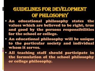 Guidelines for development
           of philosophy
 An educational philosophy states the
  values which are believed to be right, true
  and good by the persons responsibilities
  for the school or college.
 An educational philosophy will be unique
  to the particular society and individual
  whom it serves.
 All teaching staff should participate in
  the formulation of the school philosophy
  or college philosophy.
 