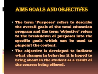 AIMS GOALS AND OBJECTIVES

 The term ‘Purposes’ refers to describe
  the overall goals of the total education
  program and the term ‘objective’ refers
  to the breakdown of purposes into the
  specific goals which can be used to
  pinpoint the content.
 The objective is developed to indicate
  what changes in behavior it is hoped to
  bring about in the student as a result of
  the courses being offered.
 