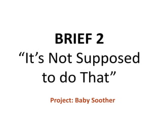 BRIEF 2
“It’s Not Supposed
     to do That”
    Project: Baby Soother
 