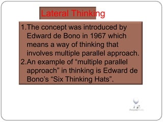 Lateral Thinking
1.The concept was introduced by
  Edward de Bono in 1967 which
  means a way of thinking that
  involves multiple parallel approach.
2.An example of “multiple parallel
  approach” in thinking is Edward de
  Bono’s “Six Thinking Hats”.
 