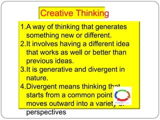 Creative Thinking
1.A way of thinking that generates
  something new or different.
2.It involves having a different idea
  that works as well or better than
  previous ideas.
3.It is generative and divergent in
  nature.
4.Divergent means thinking that
  starts from a common point and
  moves outward into a variety of
  perspectives
 