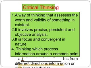Critical Thinking
1.A way of thinking that assesses the
  worth and validity of something in
  existent.
2.It involves precise, persistent and
  objective analysis.
3.It is focus and convergent in
  nature.
4. Thinking which process
  information around a common point
  – an attempt to bring thoughts from
  different directions into a union or
     http://www.youtube.com/watch?v=6OLPL5p0
 