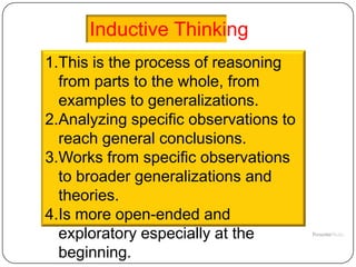 Inductive Thinking
1.This is the process of reasoning
  from parts to the whole, from
  examples to generalizations.
2.Analyzing specific observations to
  reach general conclusions.
3.Works from specific observations
  to broader generalizations and
  theories.
4.Is more open-ended and
  exploratory especially at the
  beginning.
 