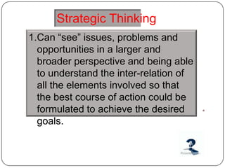 Strategic Thinking
1.Can “see” issues, problems and
  opportunities in a larger and
  broader perspective and being able
  to understand the inter-relation of
  all the elements involved so that
  the best course of action could be
  formulated to achieve the desired
  goals.
 