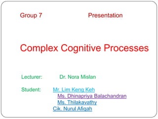 Group 7                  Presentation




Complex Cognitive Processes

Lecturer:     Dr. Nora Mislan

Student:    Mr. Lim Keng Keh
              Ms. Dhinapriya Balachandran
              Ms. Thilakavathy
            Cik. Nurul Afiqah
 