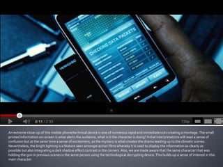 An extreme close-up of this mobile phone/technical device is one of numerous rapid and immediate cuts creating a montage. The small
printed information on-screen is what alerts the audience, what is it the character is doing? Initial interpretations will read a sense of
confusion but at the same time a sense of excitement, as the mystery is what creates the drama leading up to the climatic scenes.
Nevertheless, the bright lighting is a feature seen amongst action films whereby it is used to display the information as clearly as
possible but also integrating a dark shadow effect contrast in the corners. Also, we are made aware that the same character that was
holding the gun in previous scenes is the same person using the technological decrypting device. This builds up a sense of interest in this
main character.
 