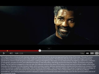 This medium shot is introduced with dramatic change in the pace of the action; we are now approaching the climax of the trailer. The use of various
special effects and incorporated sounds is what makes this scene evermore powerful. This illustrates that the male in the main image is wanted by
special-forces, that he is both dangerous and perilous. Looking at the lighting in this scene, it is very dark and low-key lighting is used to focus attention
on one person, one piece of action and understand one piece of vital information, that things are bound to become chaotic, acrimonious and greatly
frantic. The fact that he is strapped to a chair yet calm and collected reinforces the sense of him being a brutal man and his almost cheeky smile further
illustrates this. Moreover, he is also dressed in black, which connotes mystery, darkness representing the unknown and the audience are unaware of how
much this character is capable of. Additionally, Tobin Frost (Denzel Washington – main character) speaks with a sense of unquestionable knowledge, he
knows what & when people will come for him and most importantly how to eliminate them. This is a feature films such as Safe House, Mission
Impossible etc. use in there productions and this is because it creates a controversial mood when events take a turn for the worst and matters are out of
the protagonists hands.
 