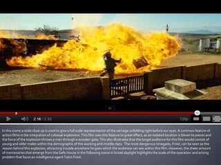 In this scene a wide close up is used to give a full scale representation of the carnage unfolding right before our eyes. A common feature of
action films is the integration of colossal explosions. This film uses this feature to great effect, as an isolated location is blown to pieces and
the force of the explosion throws a man through a wooden gate. This also illustrates that the target audience for this film would consist of
young and older males within the demographic of the working and middle class. The most dangerous renegade, Frost, can be seen as the
reason behind this explosion, attracting trouble anywhere he goes which the audience can see within this film. However, the sheer amount
of mercenaries that emerge from the Safe House in the following scene in broad daylight highlights the scale of the operation and arising
problem that faces ex-intelligence agent Tobin Frost.
 