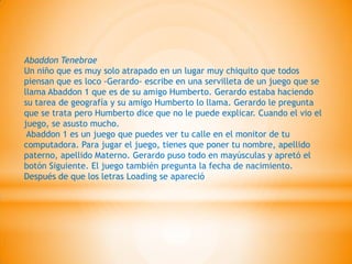 Abaddon Tenebrae
Un niño que es muy solo atrapado en un lugar muy chiquito que todos
piensan que es loco -Gerardo- escribe en una servilleta de un juego que se
llama Abaddon 1 que es de su amigo Humberto. Gerardo estaba haciendo
su tarea de geografía y su amigo Humberto lo llama. Gerardo le pregunta
que se trata pero Humberto dice que no le puede explicar. Cuando el vio el
juego, se asusto mucho.
 Abaddon 1 es un juego que puedes ver tu calle en el monitor de tu
computadora. Para jugar el juego, tienes que poner tu nombre, apellido
paterno, apellido Materno. Gerardo puso todo en mayúsculas y apretó el
botón Siguiente. El juego también pregunta la fecha de nacimiento.
Después de que los letras Loading se apareció
 