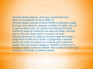 Gerardo Medina Palacios, Mexicano, Colonia Narvarte,
Libra con ascendente en Piscis 4698-131
Gerardo después apresta el botón ENTER y comenzó el juego.
El juego tiene démonos, gárgaras y diablos. El diablo rojo, de
lo que Humberto dice, es el parte mas dificulte del nivel.
Humberto luego da a Gerardo una copia del juego, diciendo
que le tiene que dejar copiar el examen de mate.
Gerardo piensa que el juego es el mejor juego del mundo y
juega hasta el doce de la noche. El juego deja a Gerardo
pasear por todos los lugares en la colonia pero todavía no
puede creer que bueno el juego es. También se metió en la
escuela y disparo contra los diablos. Pero cuando el diablo rojo
encuentro a Gerardo, el siempre perdía.
 