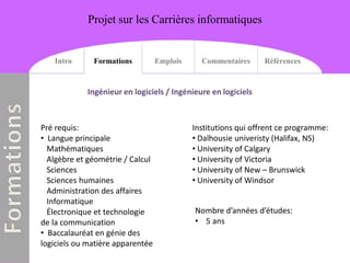 Projet sur les Carrières informatiques


   Intro      Formations          Emplois     Commentaires      Références


            Ingénieur en logiciels / Ingénieure en logiciels



Pré requis:                                 Institutions qui offrent ce programme:
• Langue principale                         • Dalhousie univeristy (Halifax, NS)
  Mathématiques                             • University of Calgary
  Algèbre et géométrie / Calcul             • University of Victoria
  Sciences                                  • University of New – Brunswick
  Sciences humaines                         • University of Windsor
  Administration des affaires
  Informatique
  Électronique et technologie               Nombre d’années d’études:
de la communication                         • 5 ans
• Baccalauréat en génie des
logiciels ou matière apparentée
 