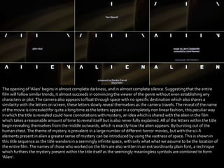 The opening of ‘Alien’ begins in almost complete darkness, and in almost complete silence. Suggesting that the entire
film will follow similar trends, it almost succeeds in convincing the viewer of the genre without even establishing any
characters or plot. The camera also appears to float through space with no specific destination which also shares a
similarity with the letters on screen, these letters slowly reveal themselves as the camera travels. The reveal of the name
of the movie is concealed for quite a long time as the letters appear in a completely non linear fashion, this peculiar way
in which the title is revealed could have connotations with mystery, an idea which is shared with the alien in the film
which takes a reasonable amount of time to reveal itself but is also never fully explained. All of the letters within the title
begin revealing themselves from the middle outwards, which is exactly how the alien appears. By bursting out of the
human chest. The theme of mystery is prevalent in a large number of different horror movies, but with the sci-fi
elements present in alien a greater sense of mystery can be introduced by using the vastness of space. This is shown in
this title sequence as the title wanders in a seemingly infinite space, with only what what we assume to be the location of
the entire film. The names of those who worked on the film are also written in an extraordinarily plain font, a technique
which furthers the mystery present within the title itself as the seemingly meaningless symbols are combined to form
‘Alien’.
 