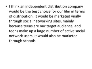 • I think an independent distribution company
  would be the best choice for our film in terms
  of distribution. It would be marketed virally
  through social networking sites, mainly
  because teens are our target audience, and
  teens make up a large number of active social
  network users. It would also be marketed
  through schools.
 