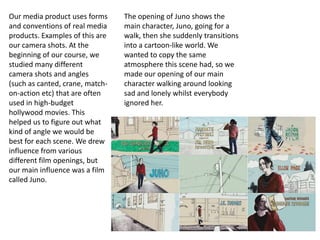 Our media product uses forms     The opening of Juno shows the
and conventions of real media    main character, Juno, going for a
products. Examples of this are   walk, then she suddenly transitions
our camera shots. At the         into a cartoon-like world. We
beginning of our course, we      wanted to copy the same
studied many different           atmosphere this scene had, so we
camera shots and angles          made our opening of our main
(such as canted, crane, match-   character walking around looking
on-action etc) that are often    sad and lonely whilst everybody
used in high-budget              ignored her.
hollywood movies. This
helped us to figure out what
kind of angle we would be
best for each scene. We drew
influence from various
different film openings, but
our main influence was a film
called Juno.
 