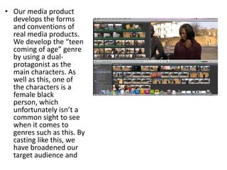 • Our media product
  develops the forms
  and conventions of
  real media products.
  We develop the “teen
  coming of age” genre
  by using a dual-
  protagonist as the
  main characters. As
  well as this, one of
  the characters is a
  female black
  person, which
  unfortunately isn’t a
  common sight to see
  when it comes to
  genres such as this. By
  casting like this, we
  have broadened our
  target audience and
 
