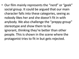 • Our film mainly represents the “nerd” or “geek”
  social group. It could be argued that our main
  character falls into these categories, seeing as
  nobody likes her and she doesn’t fit in with
  anybody. We also challenge the “preppy group”
  stereotype and show them to be
  ignorant, thinking they’re better than other
  people. This is shown in the scene where the
  protagonist tries to fit in but gets rejected.
 