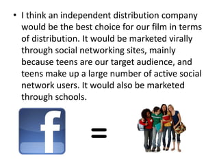 • I think an independent distribution company
  would be the best choice for our film in terms
  of distribution. It would be marketed virally
  through social networking sites, mainly
  because teens are our target audience, and
  teens make up a large number of active social
  network users. It would also be marketed
  through schools.
 