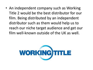 • An independent company such as Working
  Title 2 would be the best distributor for our
  film. Being distributed by an independent
  distributor such as them would help us to
  reach our niche target audience and get our
  film well-known outside of the UK as well.
 
