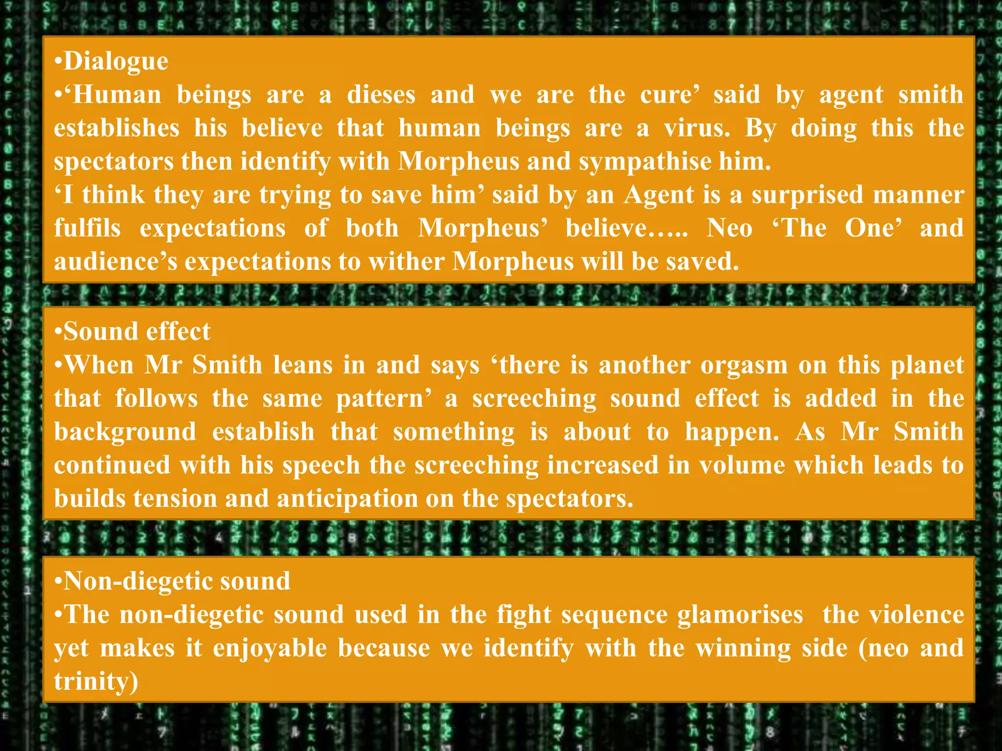 •Dialogue
•„Human beings are a dieses and we are the cure‟ said by agent smith
establishes his believe that human beings are a virus. By doing this the
spectators then identify with Morpheus and sympathise him.
„I think they are trying to save him‟ said by an Agent is a surprised manner
fulfils expectations of both Morpheus‟ believe….. Neo „The One‟ and
audience‟s expectations to wither Morpheus will be saved.

•Sound effect
•When Mr Smith leans in and says „there is another orgasm on this planet
that follows the same pattern‟ a screeching sound effect is added in the
background establish that something is about to happen. As Mr Smith
continued with his speech the screeching increased in volume which leads to
builds tension and anticipation on the spectators.

•Non-diegetic sound
•The non-diegetic sound used in the fight sequence glamorises the violence
yet makes it enjoyable because we identify with the winning side (neo and
trinity)
 