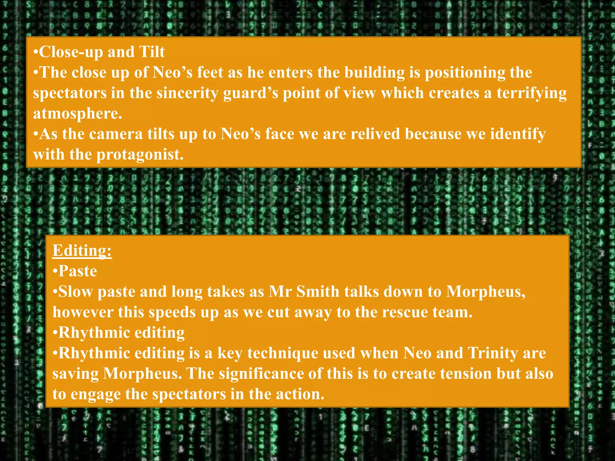 •Close-up and Tilt
•The close up of Neo‟s feet as he enters the building is positioning the
spectators in the sincerity guard‟s point of view which creates a terrifying
atmosphere.
•As the camera tilts up to Neo‟s face we are relived because we identify
with the protagonist.




  Editing:
  •Paste
  •Slow paste and long takes as Mr Smith talks down to Morpheus,
  however this speeds up as we cut away to the rescue team.
  •Rhythmic editing
  •Rhythmic editing is a key technique used when Neo and Trinity are
  saving Morpheus. The significance of this is to create tension but also
  to engage the spectators in the action.
 