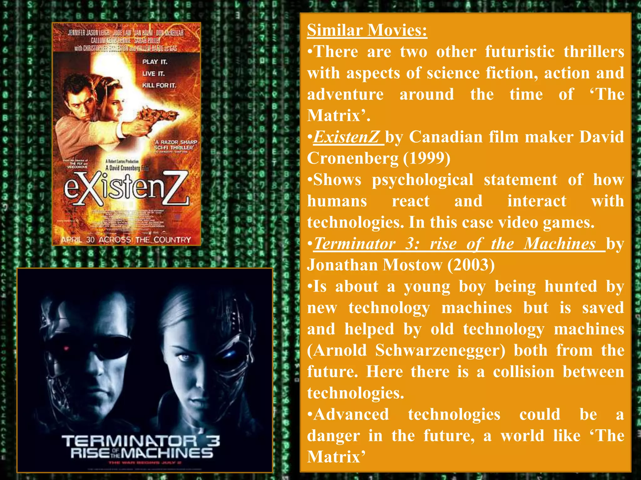 Similar Movies:
•There are two other futuristic thrillers
with aspects of science fiction, action and
adventure around the time of „The
Matrix‟.
•ExistenZ by Canadian film maker David
Cronenberg (1999)
•Shows psychological statement of how
humans react and interact with
technologies. In this case video games.
•Terminator 3: rise of the Machines by
Jonathan Mostow (2003)
•Is about a young boy being hunted by
new technology machines but is saved
and helped by old technology machines
(Arnold Schwarzenegger) both from the
future. Here there is a collision between
technologies.
•Advanced technologies could be a
danger in the future, a world like „The
Matrix‟
 