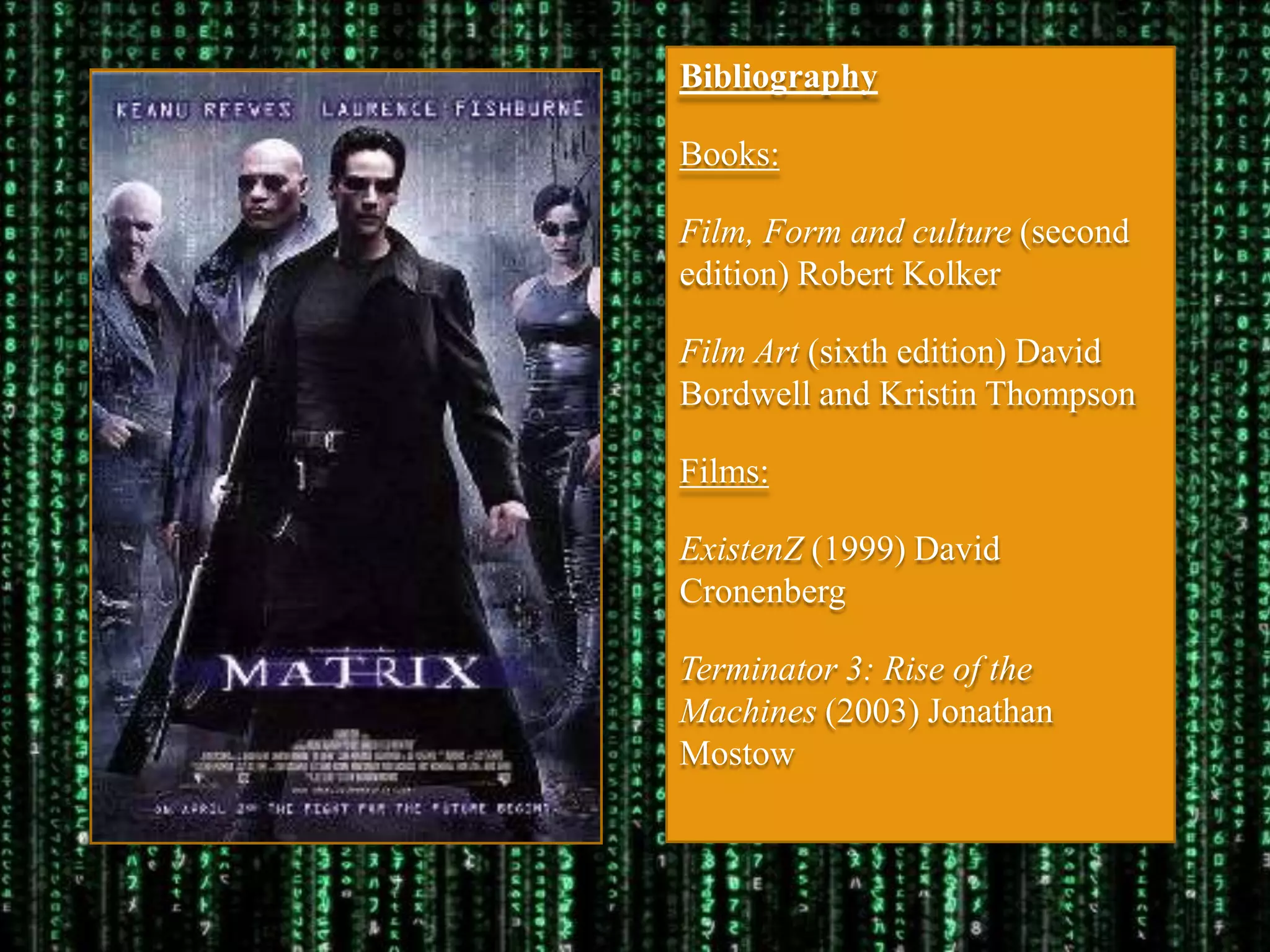 Bibliography

Books:

Film, Form and culture (second
edition) Robert Kolker

Film Art (sixth edition) David
Bordwell and Kristin Thompson

Films:

ExistenZ (1999) David
Cronenberg

Terminator 3: Rise of the
Machines (2003) Jonathan
Mostow
 