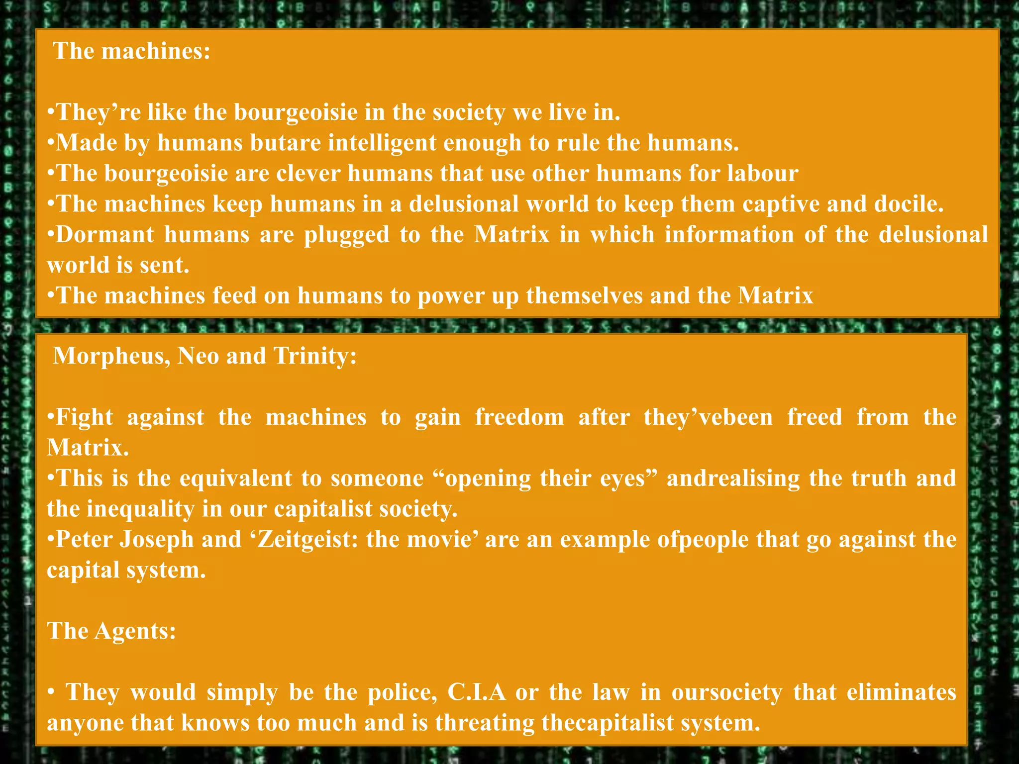The machines:

•They‟re like the bourgeoisie in the society we live in.
•Made by humans butare intelligent enough to rule the humans.
•The bourgeoisie are clever humans that use other humans for labour
•The machines keep humans in a delusional world to keep them captive and docile.
•Dormant humans are plugged to the Matrix in which information of the delusional
world is sent.
•The machines feed on humans to power up themselves and the Matrix

Morpheus, Neo and Trinity:

•Fight against the machines to gain freedom after they‟vebeen freed from the
Matrix.
•This is the equivalent to someone “opening their eyes” andrealising the truth and
the inequality in our capitalist society.
•Peter Joseph and „Zeitgeist: the movie‟ are an example ofpeople that go against the
capital system.

The Agents:

• They would simply be the police, C.I.A or the law in oursociety that eliminates
anyone that knows too much and is threating thecapitalist system.
 