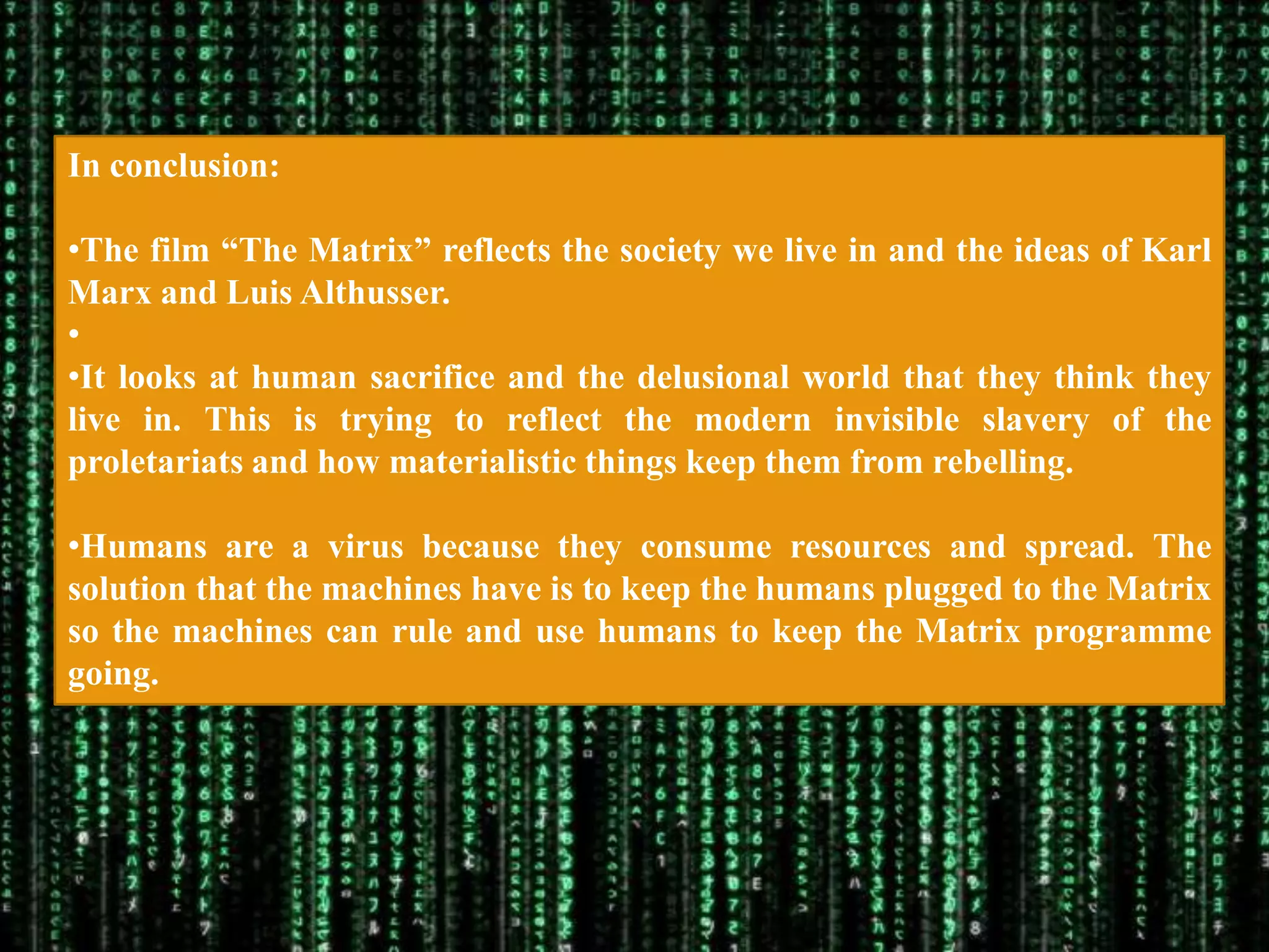 In conclusion:

•The film “The Matrix” reflects the society we live in and the ideas of Karl
Marx and Luis Althusser.
•
•It looks at human sacrifice and the delusional world that they think they
live in. This is trying to reflect the modern invisible slavery of the
proletariats and how materialistic things keep them from rebelling.

•Humans are a virus because they consume resources and spread. The
solution that the machines have is to keep the humans plugged to the Matrix
so the machines can rule and use humans to keep the Matrix programme
going.
 
