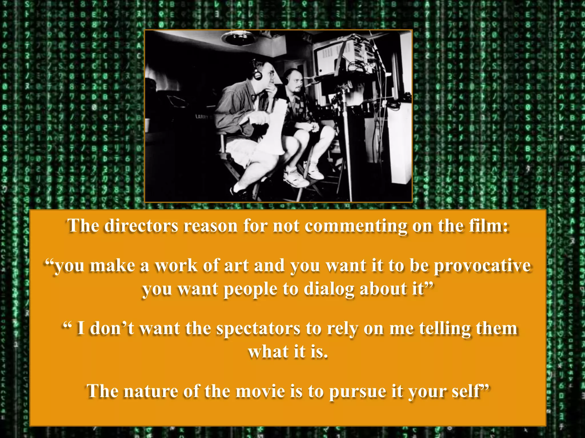 The directors reason for not commenting on the film:

“you make a work of art and you want it to be provocative
          you want people to dialog about it”

  “ I don‟t want the spectators to rely on me telling them
                         what it is.

    The nature of the movie is to pursue it your self”
 